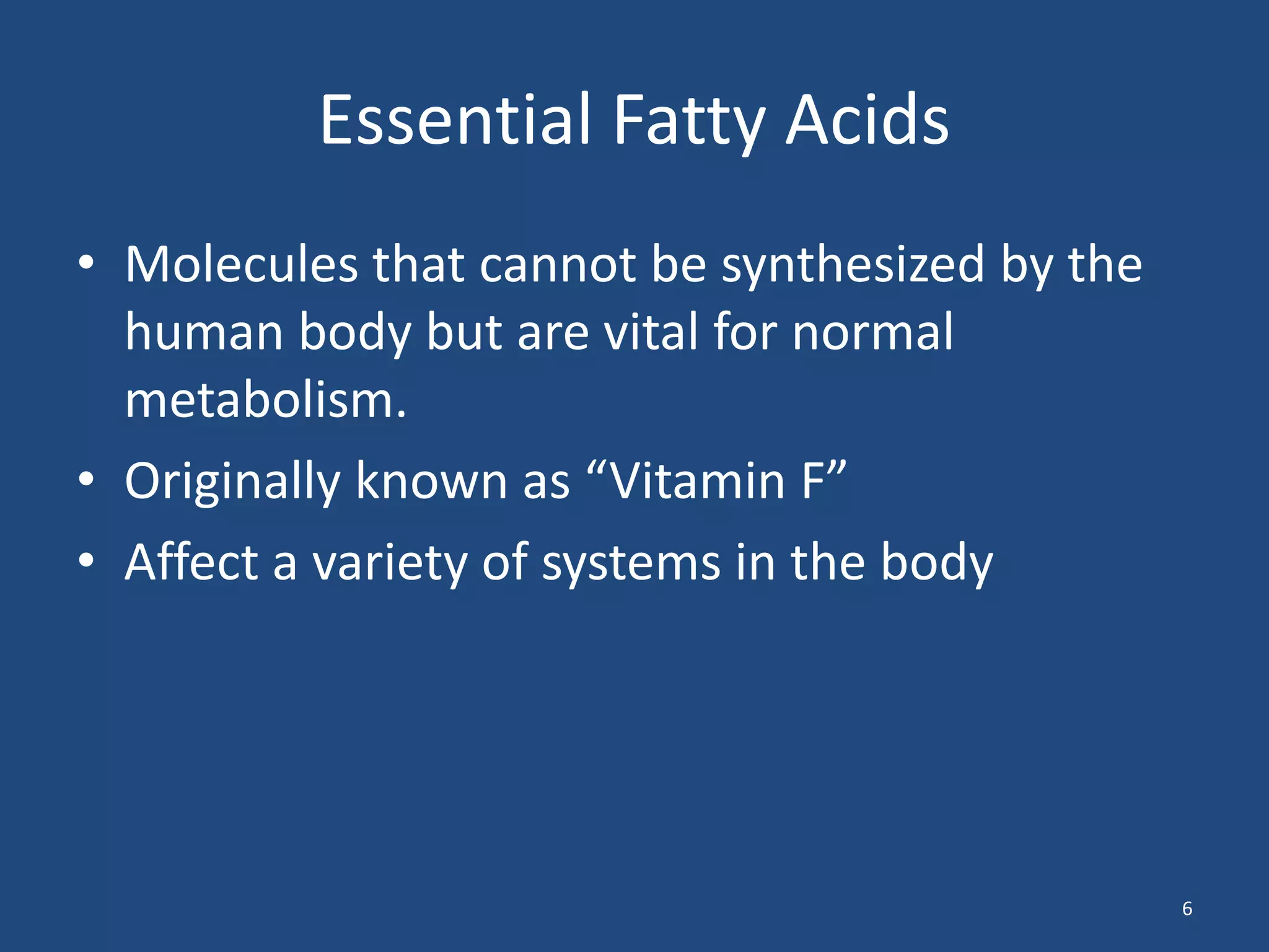 Essential Fatty Acids	Molecules that cannot be synthesized by the human body but are vital for normal metabolism.Originally known as “Vitamin F”Affect a variety of systems in the body6