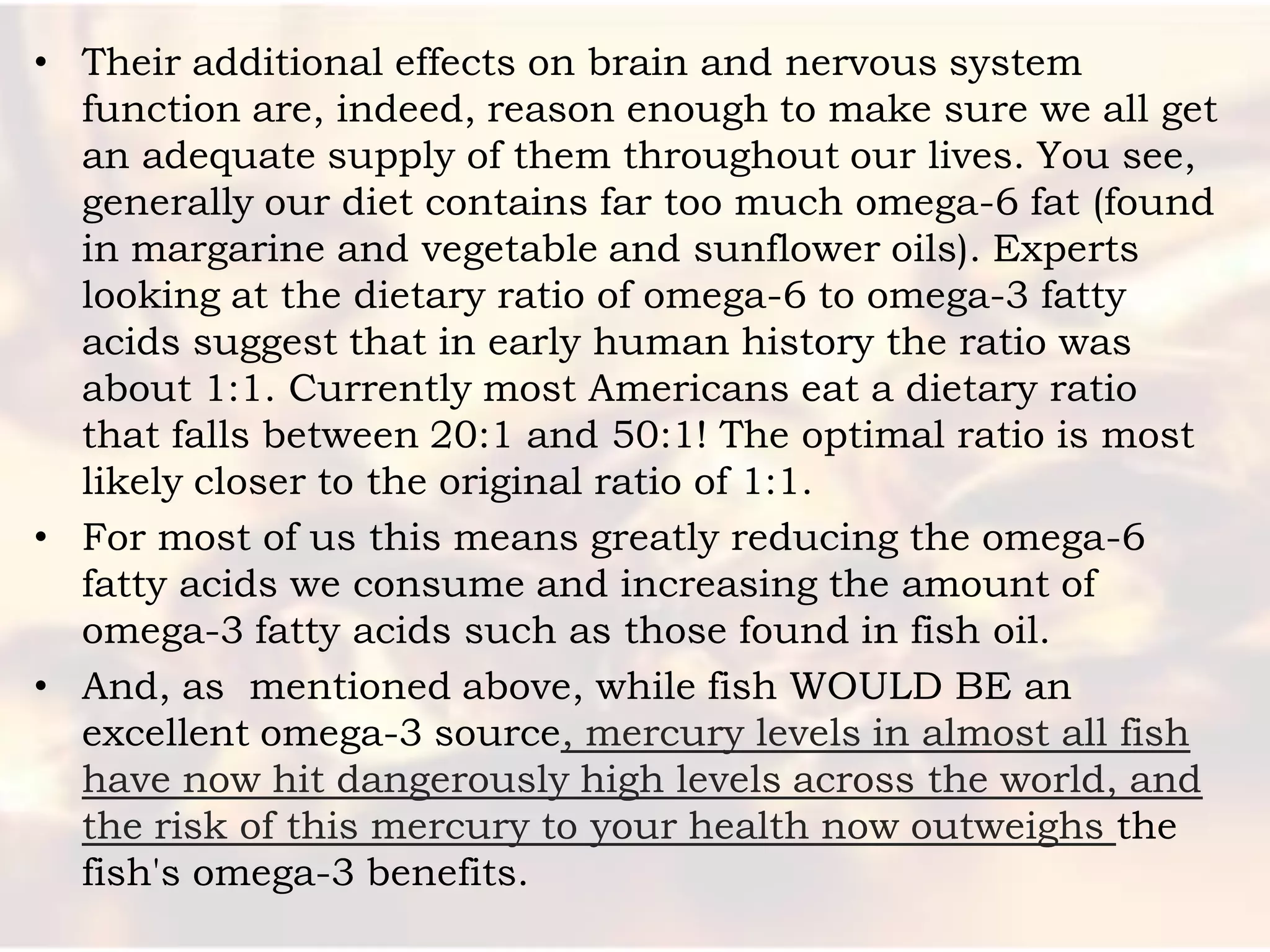 • Their additional effects on brain and nervous system
  function are, indeed, reason enough to make sure we all get
  an adequate supply of them throughout our lives. You see,
  generally our diet contains far too much omega-6 fat (found
  in margarine and vegetable and sunflower oils). Experts
  looking at the dietary ratio of omega-6 to omega-3 fatty
  acids suggest that in early human history the ratio was
  about 1:1. Currently most Americans eat a dietary ratio
  that falls between 20:1 and 50:1! The optimal ratio is most
  likely closer to the original ratio of 1:1.
• For most of us this means greatly reducing the omega-6
  fatty acids we consume and increasing the amount of
  omega-3 fatty acids such as those found in fish oil.
• And, as mentioned above, while fish WOULD BE an
  excellent omega-3 source, mercury levels in almost all fish
  have now hit dangerously high levels across the world, and
  the risk of this mercury to your health now outweighs the
  fish's omega-3 benefits.
 