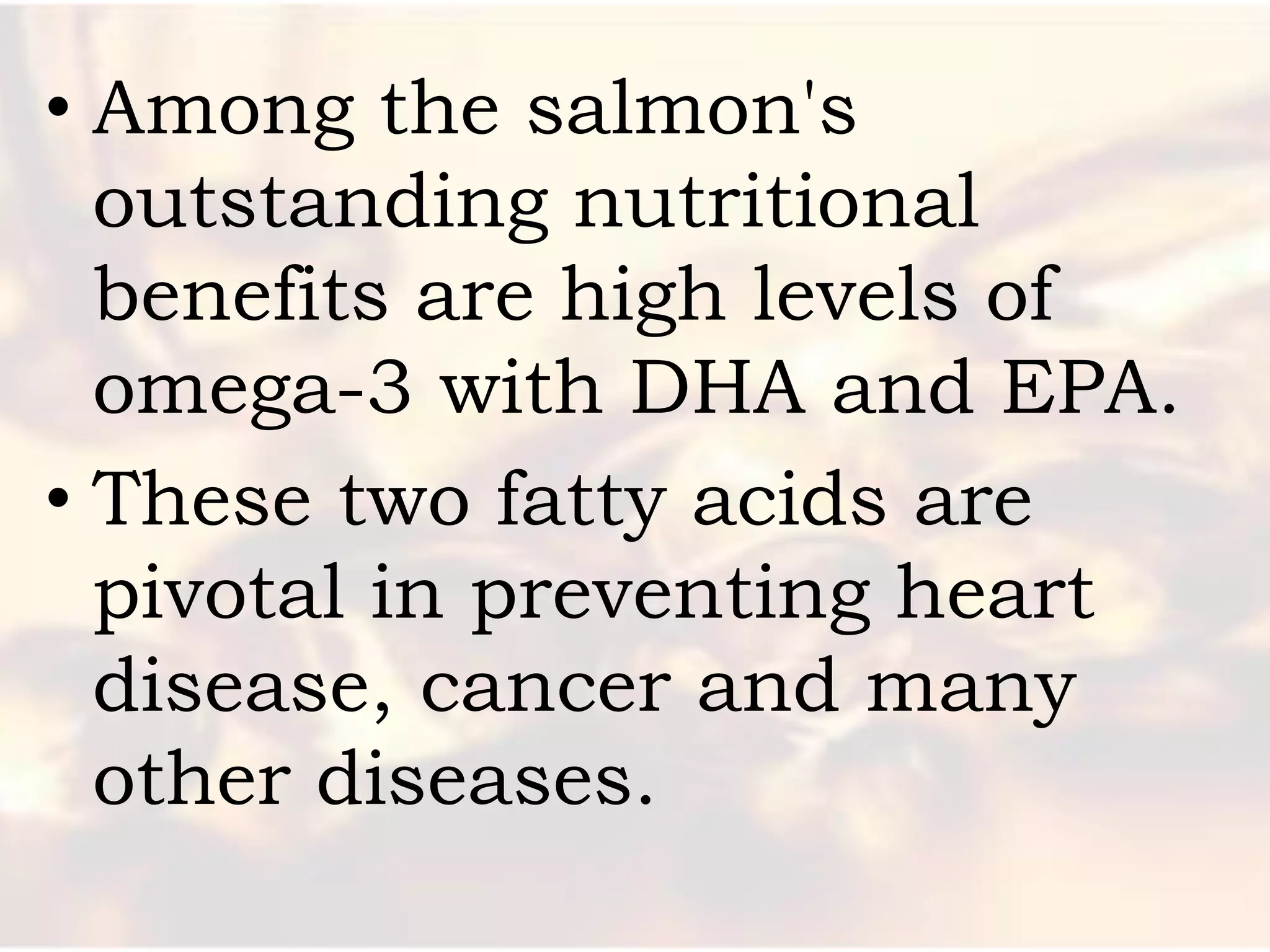 • Among the salmon's
  outstanding nutritional
  benefits are high levels of
  omega-3 with DHA and EPA.
• These two fatty acids are
  pivotal in preventing heart
  disease, cancer and many
  other diseases.
 