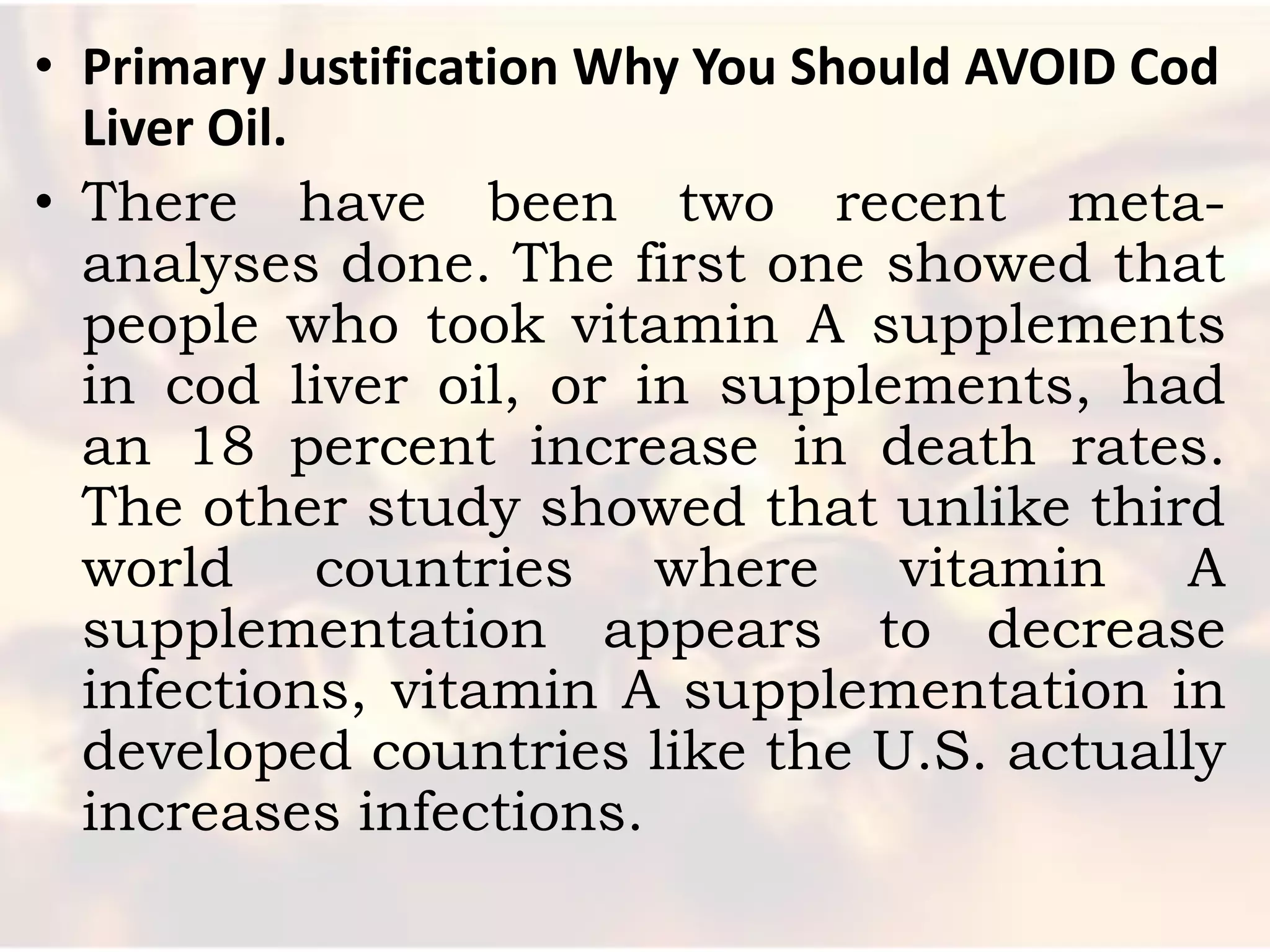 • Primary Justification Why You Should AVOID Cod
  Liver Oil.
• There have been two recent meta-
  analyses done. The first one showed that
  people who took vitamin A supplements
  in cod liver oil, or in supplements, had
  an 18 percent increase in death rates.
  The other study showed that unlike third
  world countries where vitamin A
  supplementation appears to decrease
  infections, vitamin A supplementation in
  developed countries like the U.S. actually
  increases infections.
 