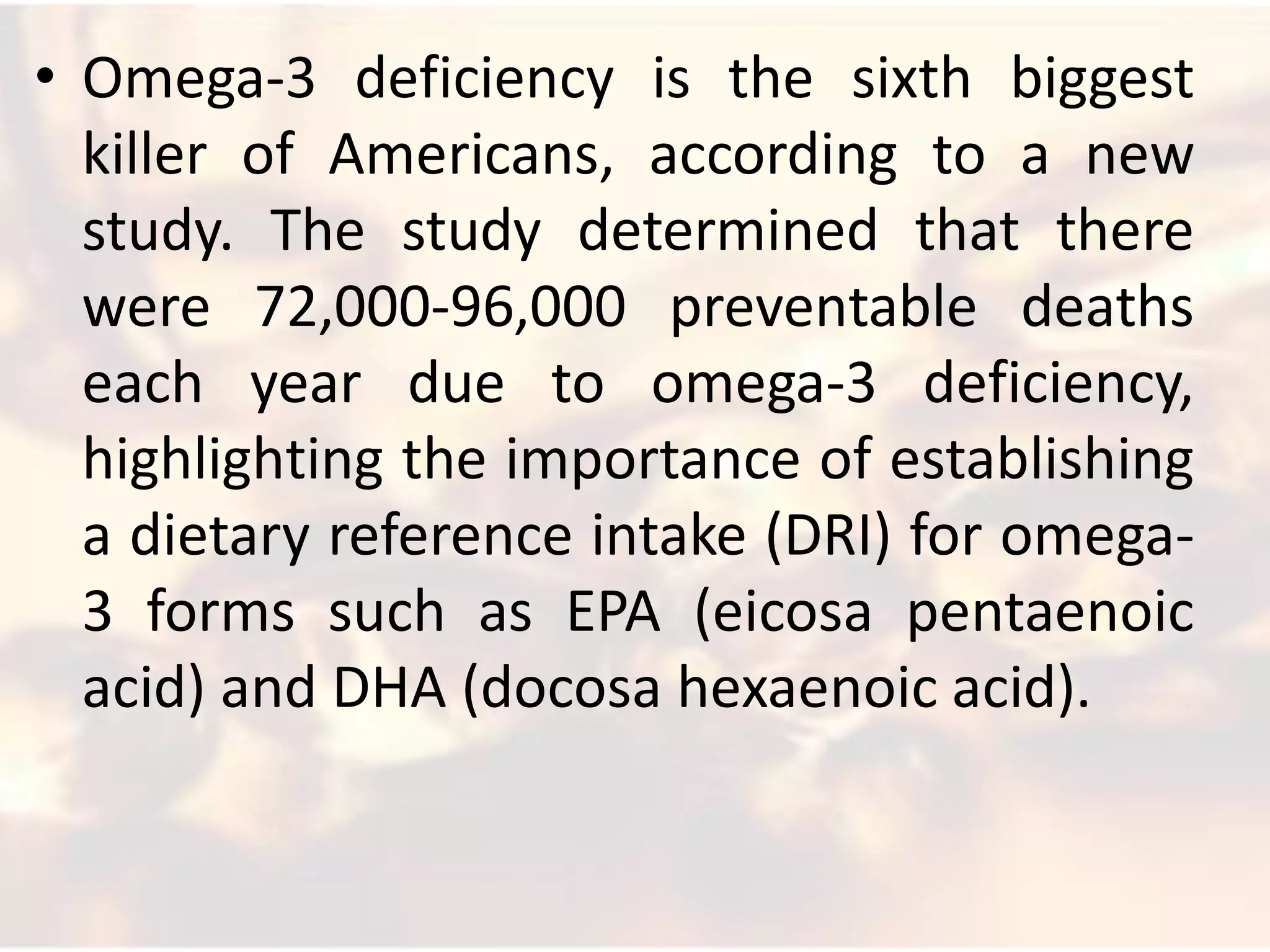 • Omega-3 deficiency is the sixth biggest
  killer of Americans, according to a new
  study. The study determined that there
  were 72,000-96,000 preventable deaths
  each year due to omega-3 deficiency,
  highlighting the importance of establishing
  a dietary reference intake (DRI) for omega-
  3 forms such as EPA (eicosa pentaenoic
  acid) and DHA (docosa hexaenoic acid).
 