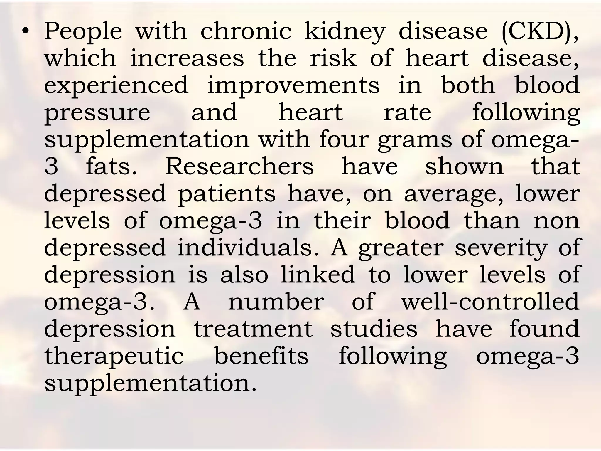 • People with chronic kidney disease (CKD),
  which increases the risk of heart disease,
  experienced improvements in both blood
  pressure    and    heart   rate   following
  supplementation with four grams of omega-
  3 fats. Researchers have shown that
  depressed patients have, on average, lower
  levels of omega-3 in their blood than non
  depressed individuals. A greater severity of
  depression is also linked to lower levels of
  omega-3. A number of well-controlled
  depression treatment studies have found
  therapeutic benefits following omega-3
  supplementation.
 