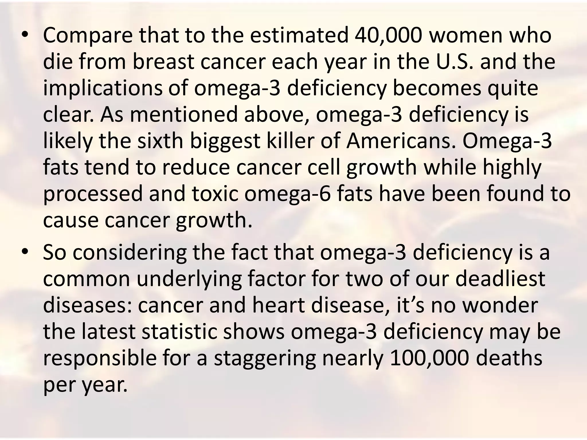 • Compare that to the estimated 40,000 women who
  die from breast cancer each year in the U.S. and the
  implications of omega-3 deficiency becomes quite
  clear. As mentioned above, omega-3 deficiency is
  likely the sixth biggest killer of Americans. Omega-3
  fats tend to reduce cancer cell growth while highly
  processed and toxic omega-6 fats have been found to
  cause cancer growth.
• So considering the fact that omega-3 deficiency is a
  common underlying factor for two of our deadliest
  diseases: cancer and heart disease, it’s no wonder
  the latest statistic shows omega-3 deficiency may be
  responsible for a staggering nearly 100,000 deaths
  per year.
 