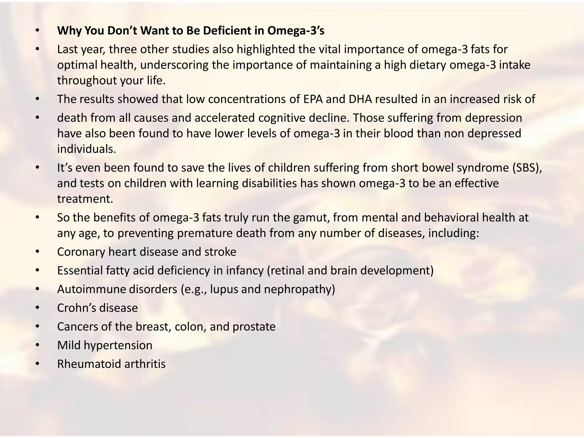 •   Why You Don’t Want to Be Deficient in Omega-3’s
•   Last year, three other studies also highlighted the vital importance of omega-3 fats for
    optimal health, underscoring the importance of maintaining a high dietary omega-3 intake
    throughout your life.
•   The results showed that low concentrations of EPA and DHA resulted in an increased risk of
•   death from all causes and accelerated cognitive decline. Those suffering from depression
    have also been found to have lower levels of omega-3 in their blood than non depressed
    individuals.
•   It’s even been found to save the lives of children suffering from short bowel syndrome (SBS),
    and tests on children with learning disabilities has shown omega-3 to be an effective
    treatment.
•   So the benefits of omega-3 fats truly run the gamut, from mental and behavioral health at
    any age, to preventing premature death from any number of diseases, including:
•   Coronary heart disease and stroke
•   Essential fatty acid deficiency in infancy (retinal and brain development)
•   Autoimmune disorders (e.g., lupus and nephropathy)
•   Crohn’s disease
•   Cancers of the breast, colon, and prostate
•   Mild hypertension
•   Rheumatoid arthritis
 