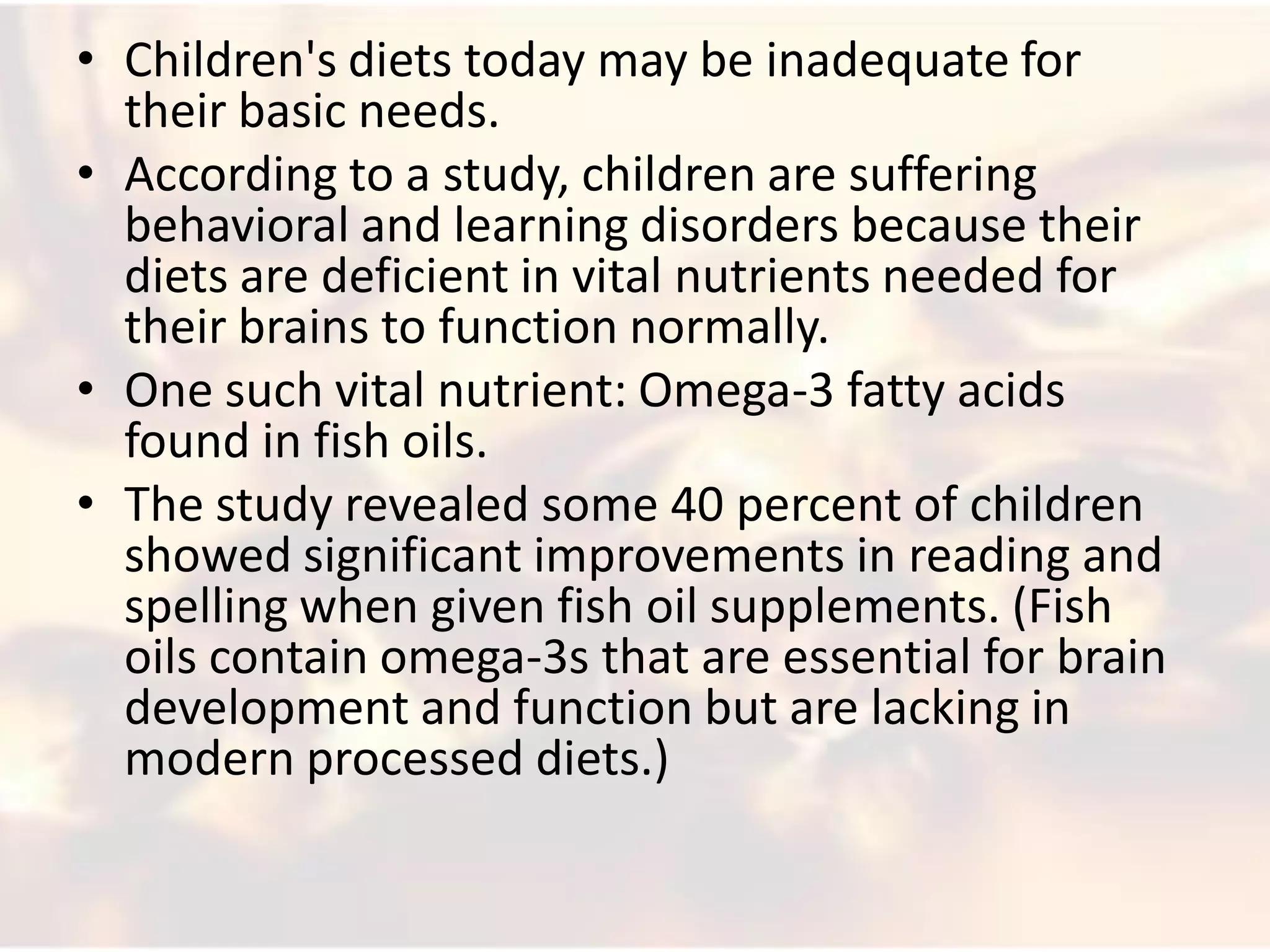 • Children's diets today may be inadequate for
  their basic needs.
• According to a study, children are suffering
  behavioral and learning disorders because their
  diets are deficient in vital nutrients needed for
  their brains to function normally.
• One such vital nutrient: Omega-3 fatty acids
  found in fish oils.
• The study revealed some 40 percent of children
  showed significant improvements in reading and
  spelling when given fish oil supplements. (Fish
  oils contain omega-3s that are essential for brain
  development and function but are lacking in
  modern processed diets.)
 