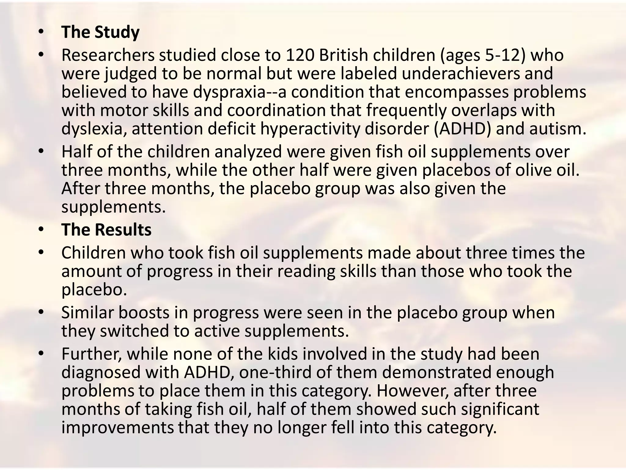 • The Study
• Researchers studied close to 120 British children (ages 5-12) who
  were judged to be normal but were labeled underachievers and
  believed to have dyspraxia--a condition that encompasses problems
  with motor skills and coordination that frequently overlaps with
  dyslexia, attention deficit hyperactivity disorder (ADHD) and autism.
• Half of the children analyzed were given fish oil supplements over
  three months, while the other half were given placebos of olive oil.
  After three months, the placebo group was also given the
  supplements.
• The Results
• Children who took fish oil supplements made about three times the
  amount of progress in their reading skills than those who took the
  placebo.
• Similar boosts in progress were seen in the placebo group when
  they switched to active supplements.
• Further, while none of the kids involved in the study had been
  diagnosed with ADHD, one-third of them demonstrated enough
  problems to place them in this category. However, after three
  months of taking fish oil, half of them showed such significant
  improvements that they no longer fell into this category.
 