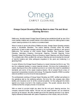 Omega Carpet Cleaning Offering Best-in-class Tile and Grout
Cleaning Services
Melbourne, Australia based Omega Carpet Cleaning has established itself as one of the
most credible, reliable and coveted names in the industry known for offering best-in-class
carpet cleaning solutions to its clients on consistent basis.
When it comes to serving the elites of Melbourne area, Omega Carpet Cleaning certainly
enjoys a formidable reputation. The carpet cleaning company offers the widest
assortment of best-in-class cleaning services to its humongous clientele in and around
Melbourne. The services on offer include Steam Cleaning, Rug Cleaning, Carpet
Cleaning, Upholstery Cleaning, Commercial Cleaning, Concrete Cleaning, Home
Cleaning, Carpet Dry Cleaning, Move out Cleaning, Carpet Cleaning, and Office Cleaning.
The company also offers excellent tile and grout cleaning services ensuring the removal
of harmful bacteria and other pathogens engrained in the grout and rendering it a
gleaming finish.
A senior official at the Omega Carpet Cleaning in a recent interview had this to say, “We
are the undisputed leaders in carpet cleaning industry. We know the fundamentals of
carpet cleaning and thus offer excellent services to our clients that meet the established
standards and norms of the carpet cleaning industry. We at present flaunt a bevy of
equipment incorporating innovative technology. The Sapphire Scientific 570SS is another
welcome addition to our list of world class equipment.”
The professionals working at Omega Carpet Cleaning are IICRC certified and adhere to
the guidelines laid by the certifying authority. Not only this, the company also offers
liability and insurance cover for all the concerned parties. As this safeguard the clients
against any losses incurred in the cleaning process. This speak volumes about the
confidence that the company invests in its services.
With an intent to provide insight into about the tile and grout cleaning services, the
company executive further stated, “We are not just carpet cleaners, but our extensive
services go far beyond. We offer excellent grout and tile cleaning services to our clients.
Highly endowed professionals with years of experience in the industry carry out the tile
 