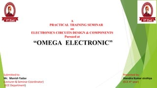 A
PRACTICAL TRAINING SEMINAR
on
ELECTRONICS CIRCUITS DESIGN & COMPONENTS
Pursued at
“OMEGA ELECTRONIC”
Presented by:
Jitendra Kumar sirohiya
(ECE 4th
year)
Submitted to:
Mr. Manish Yadav
(Lecturer & Seminar Coordinator)
(ECE Department)
 