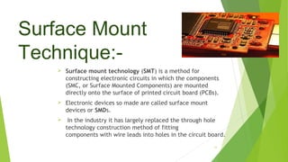 Surface Mount
Technique:-
 Surface mount technology (SMT) is a method for
constructing electronic circuits in which the c...