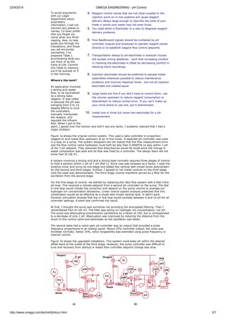 22/9/2014 OMEGA ENGINEERING - pH Control 
4. Reagent control valves that are not close-coupled to the 
To avoid arguments 
with our Legal 
injection point on in-line systems will cause reagent 
Department about 
proprietary 
delivery delays large enough to describe the tools of your 
information, I will not 
trade in words your sister may not even know. 
mention any places or 
5. You need either a flowmeter or a seer to diagnose reagent 
names; I'd even prefer 
delivery problems. 
that you forget my 
name when you finish 
reading. Also, to help 
6. Flow feedforward signals should be multiplied by pH 
guide you through my 
controller outputs and employed to operate reagent valves 
tribulations, and those 
directly or to establish reagent flow control setpoints 
you will encounter 
yourselves, I've 
prepared Table I, 
7. Transportation delays to pH electrodes in analyzer houses 
enumerating what you 
will exceed mixing deadlines - such that increasing comfort 
can think of as the 
in checking the electrodes is offset by decreasing comfort in 
Facts of Life. Commit 
this Table to memory; 
checking trend recordings. 
you'll be quizzed on it 
in the morning. 
8. Injection electrodes should be preferred to sample holder 
assemblies whenever possible to reduce maintenance 
Where's the tank? 
problems and improve response times - but not all injection 
An application involved 
electrodes are created equal. 
a strong acid waste 
flow, to be neutralized 
9. Large tanks are fine if you don't have to control them; use 
by a strong basic 
reagent. It was called 
the volume upstream to reduce reagent consumption or 
in because the pH was 
downstream to reduce control error. If you can't make-up 
swinging from 0 to 14 
your mind where to use one, put it downstream. 
despite efforts to tune 
the controllers, 
manually manipulate 
10. Install one or three but never two electrodes for a pH 
the reagent, and 
measurement. 
regulate the influent 
flow. When I got to the 
plant, I gazed over the horizon and didn't see any tanks. I suddenly realized that I had a 
major problem. 
Figure 1a shows the original control system. This used a ratio controller to proportion 
reagent to acid waste flow upstream of an in-line mixer. A separate pH controller was used 
in a loop on a sump. The system designers did not realize that the flow measurement error 
and the flow control valve hysteresis must both be less than 0.00005% to stay within 1 pH 
of the 7 pH setpoint. They assumed that disturbances would be small since the change in 
waste composition was slow and its flow was fixed by a controller. The design team did not 
know Fact of Life #1. 
A system involving a strong acid and a strong base normally requires three stages of control 
to hold a solution within 1 pH of 7 pH (Ref 1). Since cost was stressed as a factor, I kept the 
existing mixer and sump as one stage and added two vertical well-mixed tanks downstream 
for the second and third stages. Further, I agreed to not install controls on the third stage 
until the need was demonstrated. The third stage volume therefore served as a filter for the 
oscillation from the second stage. 
For the first stage of control, we started by replacing the ratio flow system with a fast inline 
pH loop. This received a remote setpoint from a second pH controller on the sump. The fast 
in-line loop would initiate the correction and depend on the sump volume to average out 
hydrogen ion concentration deviations. Linear control system analysis predicted that this 
combination would be as effective as a single well-mixed vertical tank. It didn't work. 
Dynamic simulation showed that the in-line loop would oscillate between 0 and 14 pH for all 
controller settings. A plant test confirmed the result. 
At first, I thought the sump was somehow not providing the anticipated filtering. Then I 
remembered Fact of Life #2. The filter was acting on hydrogen ion concentration, not pH. 
The sump was attenuating concentration oscillations by a factor of 100, but is corresponded 
to a decrease of only 2 pH. Attenuation was improved by reducing the distance from the 
mixer to the control valve and electrodes so the oscillation was faster. 
The second state had a notch-gain pH controller was an output that provided a pulse 
frequency proportional to an analog signal. Above 25% controller output, the valve was 
throttled normally; below 25%, valve rangeability was extended using pulse frequency or 
interval control. 
Figure 1b shows the upgraded installation. This system could keep pH within the desired 
offset band at the outlet of the third stage. However, the sump controller was difficult to 
tune and recovery from startup or waste flow controller setpoint change was slow. 
http://www.omega.com/techref/phtour.html 2/7 
 