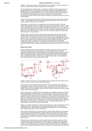 22/9/2014 OMEGA ENGINEERING - pH Control 
FIGURE 1. Where's the tank? (a)-unsuccessful and (b)-successful pH control systems for a 
continuous neutralization process initially having no mixing tank. 
If I were designing this system today, I would place a feedforward loop on the sump and 
would install controls on the third stage. I would also characterize the feedforward and 
feedback signals. The characterization would involve calculating reagent demand from the 
pH measurement using the titration curve, and using the result as the control command. 
This would reduce nonlinearity, recovery time, sensitivity, and tuning difficulty. 
Microprocessor-based controllers can provide the necessary calculation accuracy and ease of 
implementation. 
As with any new system, startup was not without bugs. Some were of the common garden 
variety - like transposed wires and incorrectly calibrated positioners. Others were of the 
magical mystery type peculiar to pH systems. 
For example, at high pH levels, the measurement went downscale as the strong base 
reagent flow increased. As you can imagine, this drove the control system - and us - kind of 
crazy. The difficulty turned out to be that the measuring electrodes in the in-line loop were 
not specified with high-pH glass. Normally this would cause the measurement to read low by 
about 1 pH at the upper end of the scale. In our case, it caused a reversed response. This 
performance was confirmed by the vendor, and was corrected by replacing the electrodes 
with low sodium ion error devices. 
Another magical mystery effect was that the electrode response for the well mixed tank 
became erratic. We found water on the terminals inside the submersion assembly. The 
vendor told us if we bought an assembly that cost twice as much, the leakage would stop. 
We did; it didn't. The vendor then told us to buy a newly developed assembly, for four times 
the price of the original and the leakage would surely stop. Rather than make the same 
mistake three times, I shopped around and found a throwaway electrode assembly 
completely encapsulated in plastic - at half the price of the original. It worked like a charm. 
A similar experience with a submersion assembly from another vendor led me to Fact of Life 
#3. 
Where's the valve? 
Another application required small quantities of a highly concentrated viscous reagent for 
continuous neutralization of a waste stream. The control system was so slow that 
disturbances passed through the plant long before any corrective action took effect; further, 
the pH trend recording had a noise band that far exceeded the allowable setpoint offset. 
When I inspected the system, I stood near the injection point at the inlet to the pipeline 
mixer, scanned the horizon and didn't see any reagent control valve. I quickly deduced I 
had a major problem. Figure 2a shows what I found. 
FIGURE 2. Where's the valve? (a)-unsuccessful and (b)-successful pH control systems for a 
process involving a highly viscous concentrated reagent. 
Can you spot a control problem exclusive of the pH loop in this figure? The sump level 
controller sets the flow in the upper outlet branch. The mixer flow controller simultaneously 
manipulates the valve in the lower branch to keep a constant flow out of the sump. The 
system is obviously overcontrolled. We got out of this mess by cascading the level controller 
output to flow controller setpoint. 
Now for the pH loop. The reagent was being injected into the pipeline under the control of a 
positive displacement metering pump. The pump was about 300 feet away from the mixer. 
This distance caused a delay when the pump was activated - because process fluid would 
backfill the injection piping and had to be pushed out of the line before any reagent could be 
delivered. It doesn't take much fancy mathematics to figure that at one gallon per hour, it 
takes an hour to push a gallon through a pipe. This led to Fact of Life #4. We also found a 
delay when the speed of the pump changed, but never really identified the cause. We would 
have blamed it on air pockets, if there had been any. The answer probably lies in the 
ketchup bottle - related to low flow of viscous fluids. 
Anyway, we reduced the delays and resulting noise band by an order of magnitude when we 
replaced the remote metering pump with a closecoupled control valve. The valve was 
manipulated using a ratio controller to proportion the reagent flow to the sump discharge 
flow, correcting the ratio with the in-line pH loop. 
Some noise still remained, due to poor distribution of the injected reagent into the pipeline. 
This couldn't be eliminated, because it required making the injection port smaller so the 
reagent velocity would be larger. Unfortunately, a hole small enough to do the job was too 
small to keep from plugging. The noise was more of a nuisance on the trend chart than in 
the system, so the record was cleaned up by passing the measurement signal through an 
electronic filter. 
We thought our problems were over, when magical mystery reared its ugly head. As the 
miniature reagent valve was stroked from closed to open, the reagent flow measurement 
momentarily increased and then went to zero. The magnetic flowmeter was immediately 
suspect - but came through with a clean bill of health; we checked the wiring and found it to 
be correct; the vendor examined and verified the integrity of the electronics; we tested the 
http://www.omega.com/techref/phtour.html 3/7 
 