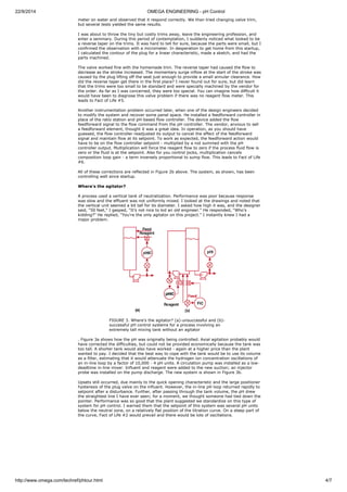 22/9/2014 OMEGA ENGINEERING - pH Control 
meter on water and observed that it respond correctly. We than tried changing valve trim, 
but several tests yielded the same results. 
I was about to throw the tiny but costly trims away, leave the engineering profession, and 
enter a seminary. During this period of contemplation, I suddenly noticed what looked to be 
a reverse taper on the trims. It was hard to tell for sure, because the parts were small, but I 
confirmed the observation with a micrometer. In desperation to get home from this startup, 
I calculated the contour of the plug for a linear characteristic, made a sketch, and had the 
parts machined. 
The valve worked fine with the homemade trim. The reverse taper had caused the flow to 
decrease as the stroke increased. The momentary surge inflow at the start of the stroke was 
caused by the plug lifting off the seat just enough to provide a small annular clearance. How 
did the reverse taper get there in the first place? I never found out for sure, but did learn 
that the trims were too small to be standard and were specially machined by the vendor for 
the order. As far as I was concerned, they were too special. You can imagine how difficult it 
would have been to diagnose this valve problem if there was no reagent flow meter. This 
leads to Fact of Life #5. 
Another instrumentation problem occurred later, when one of the design engineers decided 
to modify the system and recover some panel space. He installed a feedforward controller in 
place of the ratio station and pH-based flow controller. The device added the flow 
feedforward signal to the flow command from the pH controller. The vendor, anxious to sell 
a feedforward element, thought it was a great idea. In operation, as you should have 
guessed, the flow controller readjusted its output to cancel the effect of the feedforward 
signal and maintain flow at its setpoint. To work as expected, the feedforward action would 
have to be on the flow controller setpoint - multiplied by a not summed with the pH 
controller output. Multiplication will force the reagent flow to zero if the process fluid flow is 
zero or the fluid is at the setpoint. Also for you control jocks, multiplication cancels 
composition loop gain - a term inversely proportional to sump flow. This leads to Fact of Life 
#6. 
All of these corrections are reflected in Figure 2b above. The system, as shown, has been 
controlling well since startup. 
Where's the agitator? 
A process used a vertical tank of neutralization. Performance was poor because response 
was slow and the effluent was not uniformly mixed. I looked at the drawings and noted that 
the vertical unit seemed a bit tall for its diameter. I asked how high it was, and the designer 
said, "50 feet," I gasped, "It's not nice to kid an old engineer." He responded, "Who's 
kidding?" He replied, "You're the only agitator on this project." I instantly knew I had a 
major problem. 
FIGURE 3. Where's the agitator? (a)-unsuccessful and (b)- 
successful pH control systems for a process involving an 
extremely tall mixing tank without an agitator 
. Figure 3a shows how the pH was originally being controlled. Axial agitation probably would 
have corrected the difficulties, but could not be provided economically because the tank was 
too tall. A shorter tank would also have worked - again at a higher price than the plant 
wanted to pay. I decided that the best way to cope with the tank would be to use its volume 
as a filter, estimating that it would attenuate the hydrogen ion concentration oscillations of 
an in-line loop by a factor of 10,000 - 4 pH units. A circulation pump was installed as a low-deadtime 
in-line mixer. Influent and reagent were added to the new suction; an injector 
probe was installed on the pump discharge. The new system is shown in Figure 3b. 
Upsets still occurred, due mainly to the quick opening characteristic and the large positioner 
hysteresis of the plug valve on the influent. However, the in-line pH loop returned rapidly to 
setpoint after a disturbance. Further, after passing through the tank volume, the pH drew 
the straightest line I have ever seen; for a moment, we thought someone had tied down the 
pointer. Performance was so good that the plant suggested we standardize on this type of 
system for pH control. I warned them that the setpoint of this system was several pH units 
below the neutral zone, on a relatively flat position of the titration curve. On a steep part of 
the curve, Fact of Life #2 would prevail and there would be lots of oscillations. 
http://www.omega.com/techref/phtour.html 4/7 
 