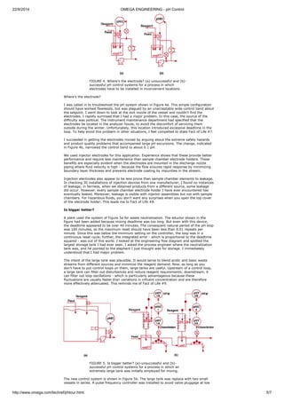 22/9/2014 OMEGA ENGINEERING - pH Control 
FIGURE 4. Where's the electrode? (a)-unsuccessful and (b)- 
successful pH control systems for a process in which 
electrodes have to be installed in inconvenient locations. 
Where's the electrode? 
I was called in to troubleshoot the pH system shown in Figure 4a. This simple configuration 
should have worked flawlessly, but was plagued by an unacceptably wide control band about 
the setpoint. I went down to look at the exit nozzle of the vessel and couldn't find the 
electrodes. I rapidly surmised that I had a major problem. In this case, the source of the 
difficulty was political. The instrument maintenance department had specified that the 
electrodes be located in the analyzer house, to avoid the discomfort of servicing them 
outside during the winter. Unfortunately, this location introduced excessive deadtime in the 
loop. To help avoid this problem in other situations, I feel compelled to state Fact of Life #7. 
I succeeded in getting the electrodes moved by arguing about the extreme safety hazards 
and product quality problems that accompanied large pH excursions. The change, indicated 
in Figure 4b, narrowed the control band to about 0.1 pH. 
We used injector electrodes for this application. Experience shows that these provide better 
performance and require less maintenance than sample chamber electrode holders. These 
benefits are especially evident when the electrodes are mounted in the discharge nozzle 
piping where fluid velocity is high - because the flow ensures rapid response by minimizing 
boundary layer thickness and prevents electrode coating by impurities in the stream. 
Injection electrodes also appear to be less prone than sample chamber elements to leakage. 
In checking 30 installations of injection devices from one manufacturer, I found no instances 
of leakage; in fairness, when we obtained products from a different source, some leakage 
did occur. However, every sample chamber electrode holder I have ever encountered has 
eventually leaked. Moreover, leakage is visible with injector assemblies but not with sample 
chambers. For hazardous fluids, you don't want any surprises when you open the top cover 
of the electrode holder. This leads me to Fact of Life #8. 
Is bigger better? 
A plant used the system of Figure 5a for waste neutralization. The eductor shown in the 
figure had been added because mixing deadtime was too long. But even with this device, 
the deadtime appeared to be over 40 minutes. The consequent natural period of the pH loop 
was 160 minutes, so the maximum reset should have been less than 0.01 repeats per 
minute. Since this was below the minimum setting on the controller, the loop was in a 
continuous reset cycle; further, the integrated error - which is proportional to the deadtime 
squared - was out of this world. I looked at the engineering flow diagram and spotted the 
largest storage tank I had ever seen. I asked the process engineer where the neutralization 
tank was, and he pointed to the elephant I just thought was for storage. I immediately 
understood that I had major problem. 
The intent of the large tank was plausible. It would serve to blend acidic and basic waste 
streams from different sources and minimize the reagent demand. Now, as long as you 
don't have to put control loops on them, large tanks are useful. Upstream of a control loop, 
a large tank can filter out disturbances and reduce reagent requirements; downstream, it 
can filter out loop oscillations - which is particularly advantageous because these 
fluctuations are usually faster than variations in influent concentration and are therefore 
more effectively attenuated. This reminds me of Fact of Life #9. 
FIGURE 5. Is bigger better? (a)-unsuccessful and (b)- 
successful pH control systems for a process in which an 
extremely large tank was initially employed for mixing. 
The new control system is shown in Figure 5b. The large tank was replace with two small 
vessels in series. A pulse frequency controller was installed to avoid valve pluggage at low 
http://www.omega.com/techref/phtour.html 5/7 
 