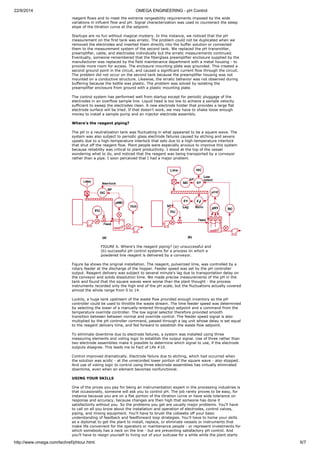 22/9/2014 OMEGA ENGINEERING - pH Control 
reagent flows and to meet the extreme rangeability requirements imposed by the wide 
variations in influent flow and pH. Signal characterization was used to counteract the steep 
slope of the titration curve at the setpoint. 
Startups are no fun without magical mystery. In this instance, we noticed that the pH 
measurement on the first tank was erratic. The problem could not be duplicated when we 
removed the electrodes and inserted them directly into the buffer solution or connected 
them to the measurement system of the second tank. We replaced the pH transmitter, 
preamplifier, cable, and electrodes individually but the erratic measurements continued. 
Eventually, someone remembered that the fiberglass preamplifier enclosure supplied by the 
manufacturer was replaced by the field maintenance department with a metal housing - to 
provide more room for access. The enclosure mounting plate was grounded. This created a 
second ground point in the circuit, and caused a significant current flow through the circuit. 
The problem did not occur on the second tank because the preamplifier housing was not 
mounted on a conductive structure. Likewise, the erratic behavior was not observed during 
buffering because the bottle was plastic. The problem was solved by isolating the 
preamplifier enclosure from ground with a plastic mounting plate. 
The control system has performed well from startup except for periodic pluggage of the 
electrodes in an overflow sample line. Liquid head is too low to achieve a sample velocity 
sufficient to sweep the electrodes clean. A new electrode holder that provides a large flat 
electrode surface will be tried. If that doesn't work, we may have to shake loose enough 
money to install a sample pump and an injector electrode assembly. 
Where's the reagent piping? 
The pH in a neutralization tank was fluctuating in what appeared to be a square wave. The 
system was also subject to periodic glass electrode failures caused by etching and severe 
upsets due to a high-temperature interlock that sets due to a high-temperature interlock 
that shut off the reagent flow. Plant people were especially anxious to improve this system 
because reliability was critical to plant productivity. I stood at the top of the vessel 
wondering what to do, and noticed that the reagent was being transported by a conveyor 
rather than a pipe. I soon perceived that I had a major problem. 
FIGURE 6. Where's the reagent piping? (a)-unsuccessful and 
(b)-successful pH control systems for a process iin which a 
powdered line reagent is delivered by a conveyor. 
Figure 6a shows the original installation. The reagent, pulverized lime, was controlled by a 
rotary feeder at the discharge of the hopper. Feeder speed was set by the pH controller 
output. Reagent delivery was subject to several minute's lag due to transportation delay on 
the conveyor and solids dissolution time. We made precise measurements of the pH in the 
tank and found that the square waves were worse than the plant thought - the process 
instruments recorded only the high end of the pH scale, but the fluctuations actually covered 
almost the whole range from 0 to 14. 
Luckily, a huge tank upstream of the waste flow provided enough inventory so the pH 
controller could be used to throttle the waste stream. The lime feeder speed was determined 
by selecting the lower of a manually-entered throughput setpoint and a command from the 
temperature override controller. The low signal selector therefore provided smooth 
transition between between normal and override control. The feeder speed signal is also 
multiplied by the pH controller command, passed through a lag unit whose delay is set equal 
to the reagent delivery time, and fed forward to establish the waste flow setpoint. 
To eliminate downtime due to electrode failures, a system was installed using three 
measuring elements and voting logic to establish the output signal. Use of three rather than 
two electrode assemblies make it possible to determine which signal to use, if the electrode 
outputs disagree. This leads me to Fact of Life #10. 
Control improved dramatically. Electrode failure due to etching, which had occurred when 
the solution was acidic - at the unrecorded lower portion of the square wave - also stopped. 
And use of voting logic to control using three electrode assemblies has virtually eliminated 
downtime, even when an element becomes nonfunctional. 
USING YOUR SKILLS 
One of the prices you pay for being an instrumentation expert in the processing industries is 
that occasionally, someone will ask you to control pH. The job rarely proves to be easy, for 
instance because you are on a flat portion of the titration curve or have wide tolerance on 
response and accuracy, because changes are then high that someone has done it 
satisfactorily without you. So the problems you get are usually major problems. You'll have 
to call on all you know about the installation and operation of electrodes, control valves, 
piping, and mixing equipment. You'll have to brush the cobwebs off your basic 
understanding of feedback and feedforward loop strategies. You'll have to home your skills 
as a diplomat to get the plant to install, replace, or eliminate vessels or instruments that 
make life convenient for the operators or maintenance people - or represent investments for 
which somebody has a neck on the line - but are preventing satisfactory pH control. And 
you'll have to resign yourself to living out of your suitcase for a while while the plant starts 
http://www.omega.com/techref/phtour.html 6/7 
 