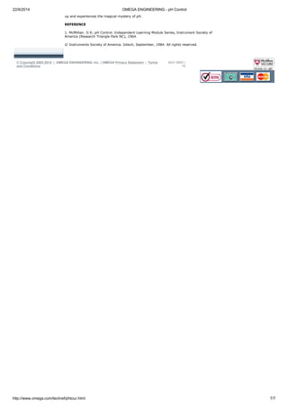 22/9/2014 OMEGA ENGINEERING - pH Control 
up and experiences the magical mystery of pH. 
REFERENCE 
1. McMillian. G K; pH Control. Independent Learning Module Series, Instrument Society of 
America (Research Triangle Park NC), 1964. 
© Instruments Society of America. Intech, September, 1984. All rights reserved. 
© Copyright 2003-2014 | OMEGA ENGINEERING, Inc. | OMEGA Privacy Statement | Terms 
and Conditions 
MXV MMV | 
78 
http://www.omega.com/techref/phtour.html 7/7 
