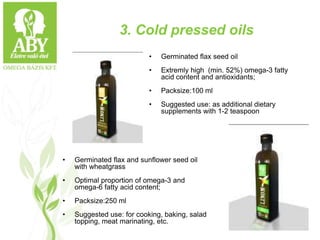 3. Cold pressed oils
• Germinated flax and sunflower seed oil
with wheatgrass
• Optimal proportion of omega-3 and
omega-6 fatty acid content;
• Packsize:250 ml
• Suggested use: for cooking, baking, salad
topping, meat marinating, etc.
• Germinated flax seed oil
• Extremly high (min. 52%) omega-3 fatty
acid content and antioxidants;
• Packsize:100 ml
• Suggested use: as additional dietary
supplements with 1-2 teaspoon
 