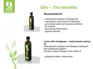 Recommended for:
- restoring the balance of Omega-3/6
- maintaining normal level of cholesterol
- preventing cardio and vascular problems
- for children
- decreasing inflammation
- against arthrosis
Linom with wheatgrass – cold pressed cooking
oil
Cold pressed sunflower and flaxseed cooking oil
with wheatgrass (250ml)
Contains natural Omega 3 and vitamin E
- preparing salads, mayonnaise
Oils – The benefits
 