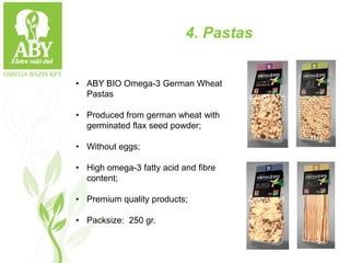 4. Pastas
• ABY BIO Omega-3 German Wheat
Pastas
• Produced from german wheat with
germinated flax seed powder;
• Without eggs;
• High omega-3 fatty acid and fibre
content;
• Premium quality products;
• Packsize: 250 gr.
 