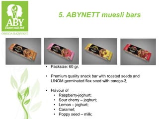 5. ABYNETT muesli bars
• Packsize: 60 gr.
• Premium quality snack bar with roasted seeds and
LINOM germinated flax seed with omega-3;
• Flavour of
• Raspberry-joghurt;
• Sour cherry – joghurt;
• Lemon – joghurt;
• Caramel;
• Poppy seed – milk;
 