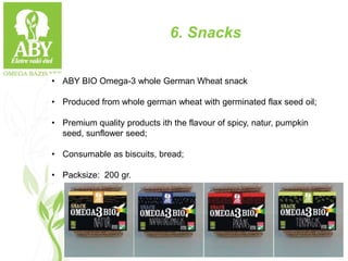 6. Snacks
• ABY BIO Omega-3 whole German Wheat snack
• Produced from whole german wheat with germinated flax seed oil;
• Premium quality products ith the flavour of spicy, natur, pumpkin
seed, sunflower seed;
• Consumable as biscuits, bread;
• Packsize: 200 gr.
 