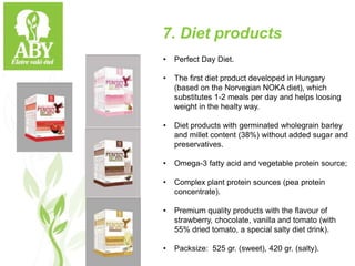 7. Diet products
• Perfect Day Diet.
• The first diet product developed in Hungary
(based on the Norvegian NOKA diet), which
substitutes 1-2 meals per day and helps loosing
weight in the healty way.
• Diet products with germinated wholegrain barley
and millet content (38%) without added sugar and
preservatives.
• Omega-3 fatty acid and vegetable protein source;
• Complex plant protein sources (pea protein
concentrate).
• Premium quality products with the flavour of
strawberry, chocolate, vanilla and tomato (with
55% dried tomato, a special salty diet drink).
• Packsize: 525 gr. (sweet), 420 gr. (salty).
 