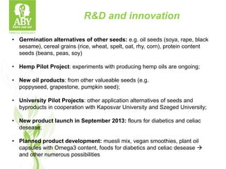 R&D and innovation
• Germination alternatives of other seeds: e.g. oil seeds (soya, rape, black
sesame), cereal grains (rice, wheat, spelt, oat, rhy, corn), protein content
seeds (beans, peas, soy)
• Hemp Pilot Project: experiments with producing hemp oils are ongoing;
• New oil products: from other valueable seeds (e.g.
poppyseed, grapestone, pumpkin seed);
• University Pilot Projects: other application alternatives of seeds and
byproducts in cooperation with Kaposvar University and Szeged University;
• New product launch in September 2013: flours for diabetics and celiac
desease;
• Planned product development: muesli mix, vegan smoothies, plant oil
capsules with Omega3 content, foods for diabetics and celiac desease 
and other numerous possibilities
 