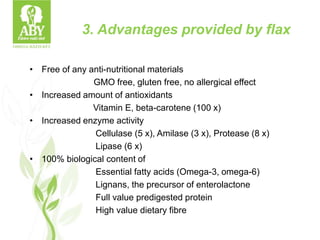 3. Advantages provided by flax
• Free of any anti-nutritional materials
GMO free, gluten free, no allergical effect
• Increased amount of antioxidants
Vitamin E, beta-carotene (100 x)
• Increased enzyme activity
Cellulase (5 x), Amilase (3 x), Protease (8 x)
Lipase (6 x)
• 100% biological content of
Essential fatty acids (Omega-3, omega-6)
Lignans, the precursor of enterolactone
Full value predigested protein
High value dietary fibre
 