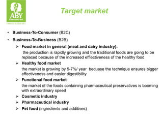 Target market
• Business-To-Consumer (B2C)
• Business-To-Business (B2B)
 Food market in general (meat and dairy industry):
the production is rapidly growing and the traditional foods are going to be
replaced because of the increased effiectiveness of the healthy food
 Healthy food market
the market is growing by 5-7%/ year becuase the technique ensures bigger
effectiveness and easier digestibility
 Functional food market
the market of the foods containing pharmaceutical preservatives is booming
with extraordinary speed
 Cosmetic industry
 Pharmaceutical industry
 Pet food (ingredients and additives)
 