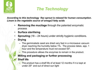 The Technology
• Removing the mucilage through the patented enzymatic
process
• Surface sterilising
• Sprouting (18 – 24 hours) under strictly hygienic conditions.
• Drying
– The germinateds seed are dried very fast in a microwave vacuum
dryer reaching the humidity below 1%. The process takes. app. 1
hour and the temperature must not exceed 550.
– This procedure allows the enzymes to remain in the product.
• Milling and packaging or further processing
• Shelf life
– The product has a shelf life of at least 12 months if it is kept at
under 250 and out of direct sun light
According to this technology flax sprout is relased for human consumption.
Linom is the vegetable source of omega3 fatty acids
 
