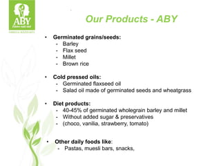 .
• Germinated grains/seeds:
- Barley
- Flax seed
- Millet
- Brown rice
• Cold pressed oils:
- Germinated flaxseed oil
- Salad oil made of germinated seeds and wheatgrass
• Diet products:
- 40-45% of germinated wholegrain barley and millet
- Without added sugar & preservatives
- (choco, vanilia, strawberry, tomato)
• Other daily foods like:
- Pastas, muesli bars, snacks,
Our Products - ABY
 