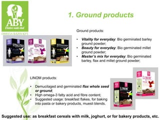1. Ground products
Ground products:
• Vitality for everyday: Bio germinated barley
ground powder;
• Beauty for everyday: Bio germinated millet
ground powder;
• Master’s mix for everyday: Bio germinated
barley, flax and millet ground powder;
LINOM products:
• Demucilaged and germinated flax whole seed
or ground;
• High omega-3 fatty acid and fibre content;
• Suggested usage: breakfast flakes, for baking
into pasta or bakery products, muesli blends.
Suggested use: as breakfast cereals with milk, joghurt, or for bakery products, etc.
 