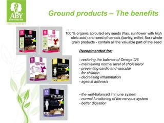 100 % organic sprouted oily seeds (flax, sunflower with high
oleic acid) and seed of cereals (barley, millet, flax) whole
grain products - contain all the valuable part of the seed
Recommended for:
- restoring the balance of Omega 3/6
- maintaining normal level of cholesterol
- preventing cardio and vascular
- for children
- decreasing inflammation
- against arthrosis
- the well-balanced immune system
- normal functioning of the nervous system
- better digestion
Ground products – The benefits
 