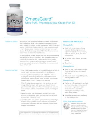 OmegaGuard®
Ultra-Pure, Pharmaceutical-Grade Fish Oil
We stand behind each and
every one of our products.
The ingredients, purity, safety,
and performance of all our
Nutrition, Healthy Home, and
Personal Care products are
100% guaranteed.
*These statements have not been evaluated by the Food and Drug Administration.
These products are not intended to diagnose, treat, cure, or prevent any disease.
According to the Centers for Disease Control and the American
Heart Association (AHA), heart disease—specifically coronary
artery disease—is still the number one cause of death of men and
women in the United States. And while it was once considered
a man’s disease, today more women than men die from heart
disease. And unfortunately, at least 100 million Americans have
one or more risk factors for heart disease.
To reduce the risk of heart disease, the AHA recommends eating
two servings of fish rich in omega-3 fatty acids each week. But
most Americans eat fish only three times per month or less.
Moreover, there are growing concerns about unsafe levels of
contaminants such as mercury and lead that are now commonly
found in many fish.
•	 Over 4,500 research studies on omega-3 fatty acids’ effects on
overall health have been conducted in the last 25 years.
•	 The average American intake of EPA and DHA is only 0.1
to 0.2 g/day, even though the American Heart Association
recommends at least two fish meals per week to provide an
intake of about 0.3 to 0.5 g/day of EPA and DHA.
•	 Most American diets provide more than ten times as much
omega-6 than omega-3 fatty acids, even though there is
general scientific agreement that individuals should consume
more omega-3 and less omega-6 fatty acids to promote good
health.
•	 Research shows that high levels of omega-3 fatty acids
promote cardiovascular health and help retain normal blood
pressure and triglyceride levels.*
•	 According to the AHA, certain types of fish may contain high
levels of mercury, PCBs, dioxins, and other environmental
contaminants. Generally, older and larger fish contain higher
levels of contaminants.
THE SHAKLEE DIFFERENCE
Always Safe
✔	Made with a proprietary multistep
molecular distillation process that
helps remove lead, arsenic, mercury,
cadmium, dioxins, PCBs, and other
contaminants
✔	No artificial colors, flavors, or preser-
vatives
✔	Gluten free
Always Works
✔	Based on over 4,500 research studies
showing health effects of omega-3
fatty acids
✔	Delivers all seven omega-3 fatty acids,
including EPA and DHA
Always Green
✔	The fish oil in OmegaGuard is certified
by Friend of the Sea, an international
conservation organization, under
strict criteria for sustainability,
including full traceability in every
phase of the process.
✔	Recyclable packaging with soy-based
ink and no bisphenol-A
THE CHALLENGE
DID YOU KNOW?
100% Shaklee Guarantee
 
