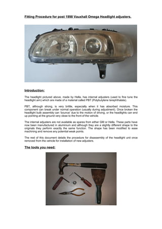 Fitting Procedure for post 1998 Vauxhall Omega Headlight adjusters.




Introduction:
The headlight pictured above, made by Hella, has internal adjusters (used to fine tune the
headlight aim) which are made of a material called PBT (Polybutylene terephthalate).

PBT, although strong, is very brittle, especially when it has absorbed moisture. This
component can break under normal operation (usually during adjustment). Once broken the
headlight bulb assembly can ‘bounce’ due to the motion of driving, or the headlights can end
up pointing at the ground very close to the front of the vehicle.

The internal adjusters are not available as spares from either GM or Hella. These parts have
now been manufactured in aluminium and although they are a slightly different shape to the
originals they perform exactly the same function. The shape has been modified to ease
machining and remove any potential weak points.

The rest of this document details the procedure for disassembly of the headlight unit once
removed from the vehicle for installation of new adjusters.

The tools you need:
 