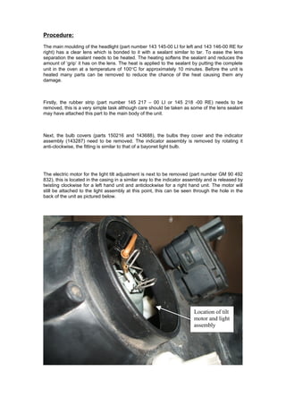 Procedure:
The main moulding of the headlight (part number 143 145-00 LI for left and 143 146-00 RE for
right) has a clear lens which is bonded to it with a sealant similar to tar. To ease the lens
separation the sealant needs to be heated. The heating softens the sealant and reduces the
amount of ‘grip’ it has on the lens. The heat is applied to the sealant by putting the complete
unit in the oven at a temperature of 100°C for approximately 10 minutes. Before the unit is
heated many parts can be removed to reduce the chance of the heat causing them any
damage.



Firstly, the rubber strip (part number 145 217 – 00 LI or 145 218 -00 RE) needs to be
removed, this is a very simple task although care should be taken as some of the lens sealant
may have attached this part to the main body of the unit.



Next, the bulb covers (parts 150216 and 143688), the bulbs they cover and the indicator
assembly (143287) need to be removed. The indicator assembly is removed by rotating it
anti-clockwise, the fitting is similar to that of a bayonet light bulb.




The electric motor for the light tilt adjustment is next to be removed (part number GM 90 492
832), this is located in the casing in a similar way to the indicator assembly and is released by
twisting clockwise for a left hand unit and anticlockwise for a right hand unit. The motor will
still be attached to the light assembly at this point, this can be seen through the hole in the
back of the unit as pictured below.




                                                                         Location of tilt
                                                                         motor and light
                                                                         assembly
 