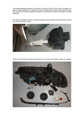 The location between the parts is in the form of a ball on the end of the motor rod located in a
slot on the light assembly. To release this location simply pull the motor unit backwards, away
from the light and slide it towards the indicator, this will slide the ball from the slot in the light
assembly.



The location between tilt motor and light assembly is pictured below with both units removed
from the main body for clarity.




When the parts below have been removed the unit is ready to be heated to soften the sealant
 