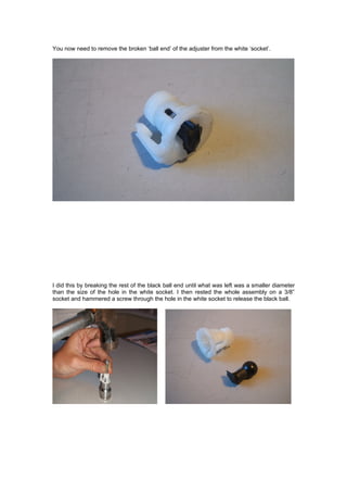 You now need to remove the broken ‘ball end’ of the adjuster from the white ‘socket’.




I did this by breaking the rest of the black ball end until what was left was a smaller diameter
than the size of the hole in the white socket. I then rested the whole assembly on a 3/8”
socket and hammered a screw through the hole in the white socket to release the black ball.
 