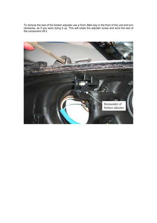 To remove the rest of the broken adjuster use a 4mm Allen key in the front of the unit and turn
clockwise, as if you were doing it up. This will rotate the adjuster screw and wind the rest of
the component off it.




                                                                     Remainder of
                                                                     broken adjuster
 