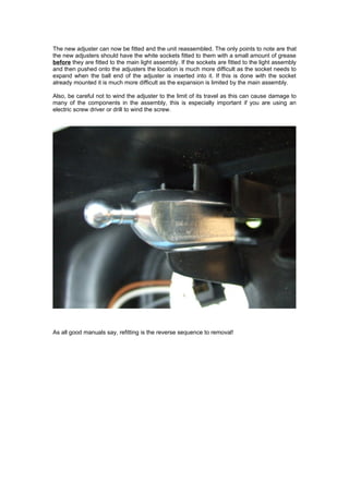 The new adjuster can now be fitted and the unit reassembled. The only points to note are that
the new adjusters should have the white sockets fitted to them with a small amount of grease
before they are fitted to the main light assembly. If the sockets are fitted to the light assembly
and then pushed onto the adjusters the location is much more difficult as the socket needs to
expand when the ball end of the adjuster is inserted into it. If this is done with the socket
already mounted it is much more difficult as the expansion is limited by the main assembly.

Also, be careful not to wind the adjuster to the limit of its travel as this can cause damage to
many of the components in the assembly, this is especially important if you are using an
electric screw driver or drill to wind the screw.




As all good manuals say, refitting is the reverse sequence to removal!
 