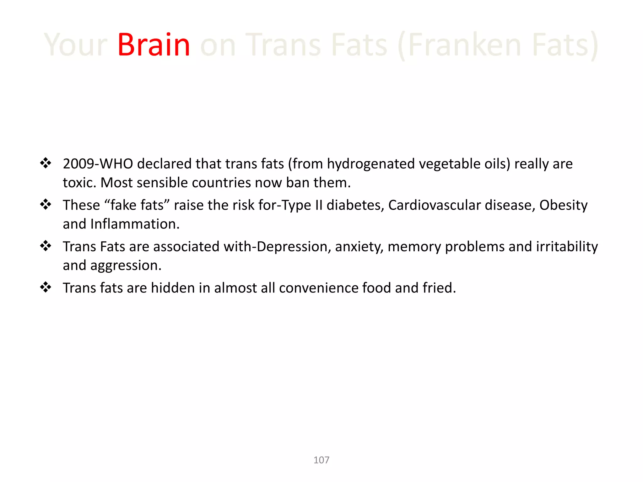 Your Brain on Trans Fats (Franken Fats)
 2009-WHO declared that trans fats (from hydrogenated vegetable oils) really are
toxic. Most sensible countries now ban them.
 These “fake fats” raise the risk for-Type II diabetes, Cardiovascular disease, Obesity
and Inflammation.
 Trans Fats are associated with-Depression, anxiety, memory problems and irritability
and aggression.
 Trans fats are hidden in almost all convenience food and fried.
107
 