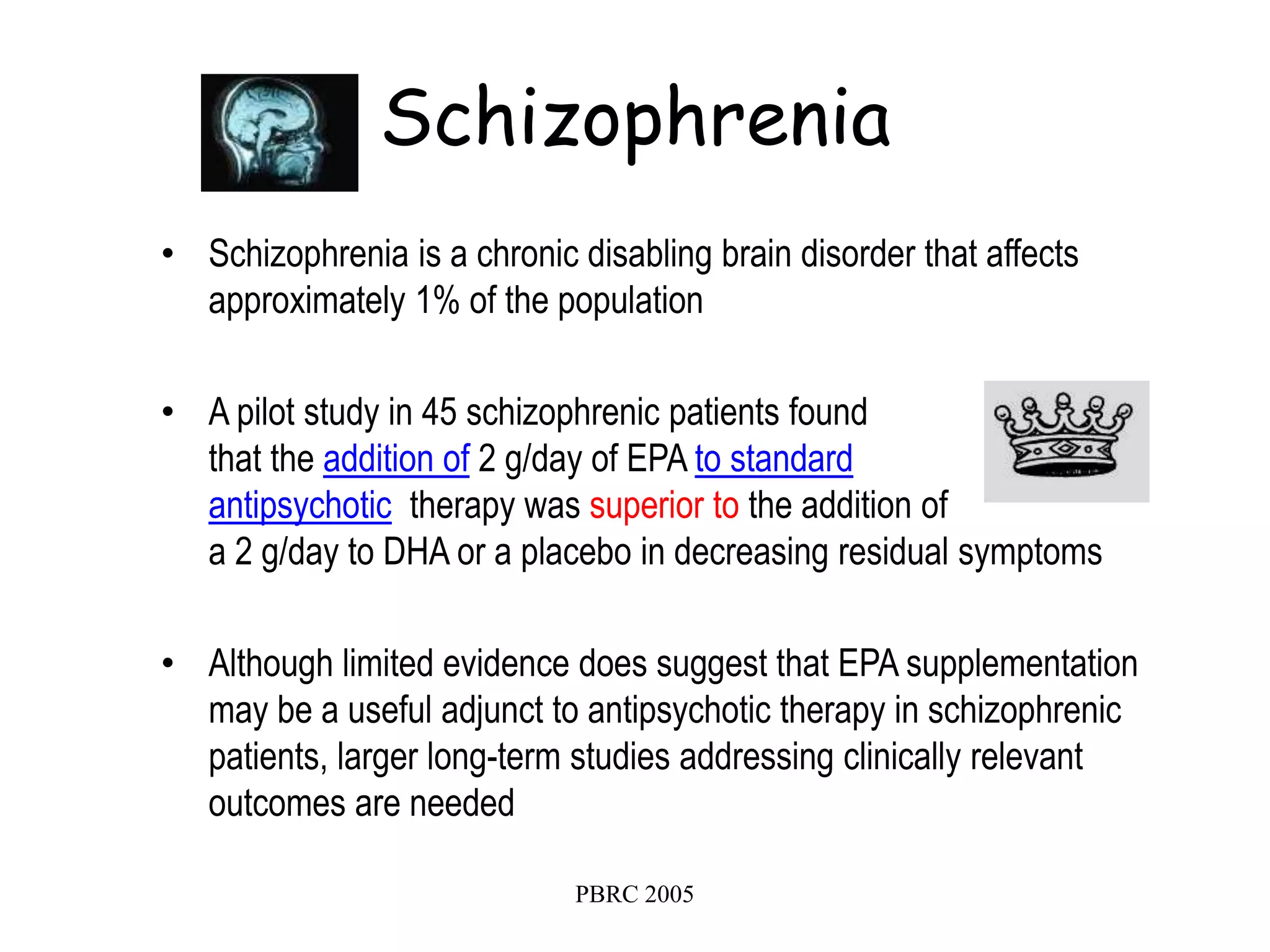 PBRC 2005
Schizophrenia
• Schizophrenia is a chronic disabling brain disorder that affects
approximately 1% of the population
• A pilot study in 45 schizophrenic patients found
that the addition of 2 g/day of EPA to standard
antipsychotic therapy was superior to the addition of
a 2 g/day to DHA or a placebo in decreasing residual symptoms
• Although limited evidence does suggest that EPA supplementation
may be a useful adjunct to antipsychotic therapy in schizophrenic
patients, larger long-term studies addressing clinically relevant
outcomes are needed
 