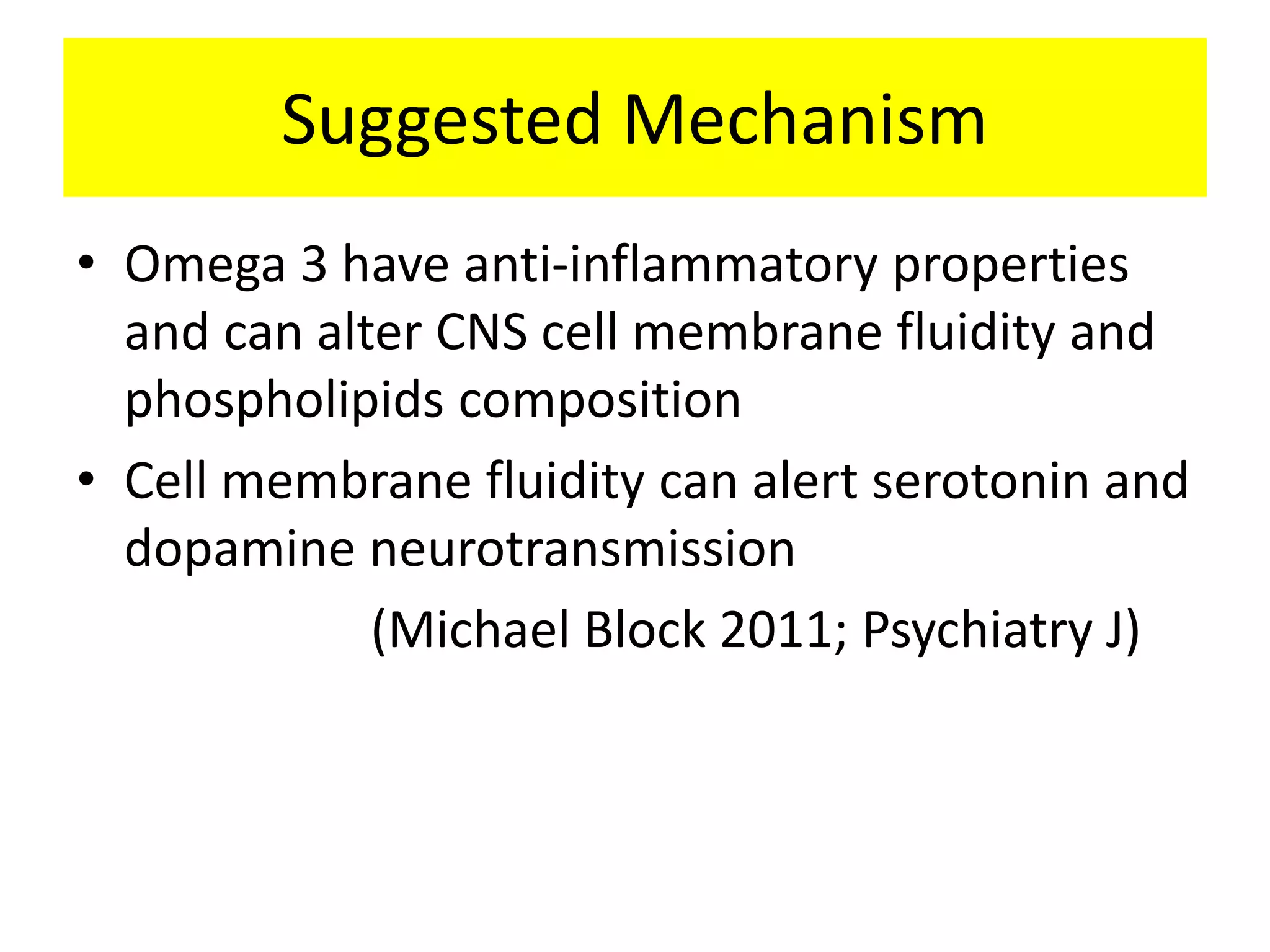 Suggested Mechanism
• Omega 3 have anti-inflammatory properties
and can alter CNS cell membrane fluidity and
phospholipids composition
• Cell membrane fluidity can alert serotonin and
dopamine neurotransmission
(Michael Block 2011; Psychiatry J)
 