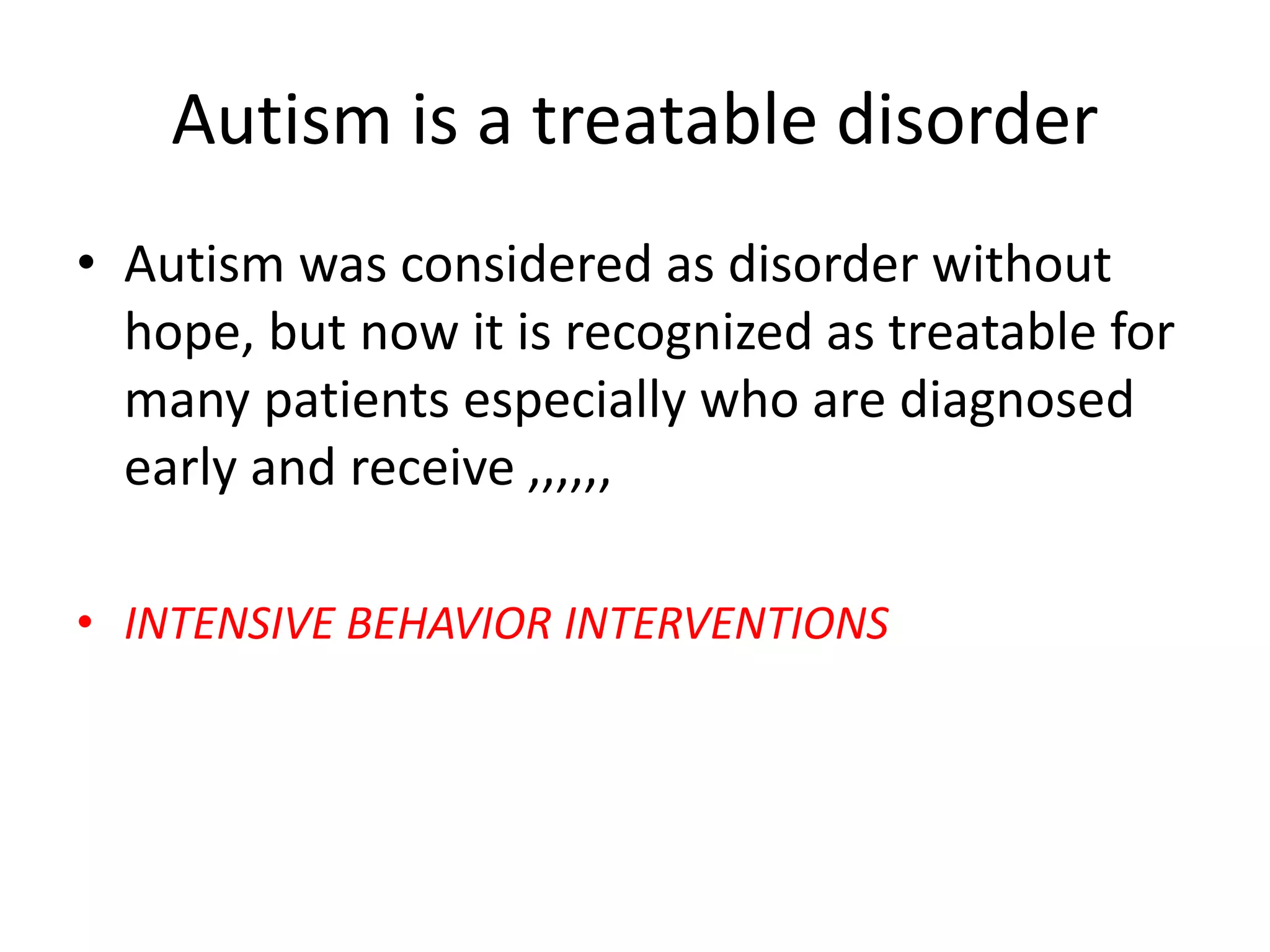Autism is a treatable disorder
• Autism was considered as disorder without
hope, but now it is recognized as treatable for
many patients especially who are diagnosed
early and receive ,,,,,,
• INTENSIVE BEHAVIOR INTERVENTIONS
 