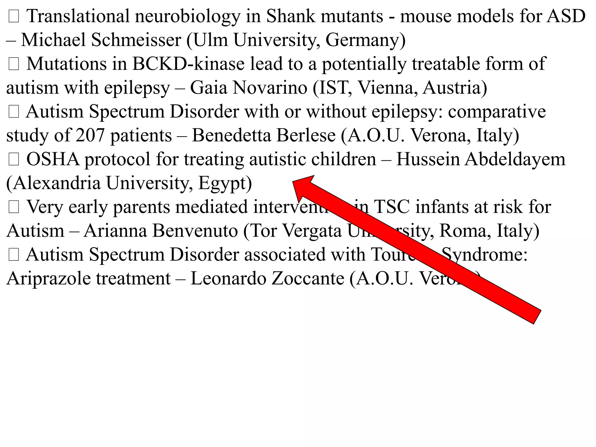 Translational neurobiology in Shank mutants - mouse models for ASD
– Michael Schmeisser (Ulm University, Germany)
Mutations in BCKD-kinase lead to a potentially treatable form of
autism with epilepsy – Gaia Novarino (IST, Vienna, Austria)
Autism Spectrum Disorder with or without epilepsy: comparative
study of 207 patients – Benedetta Berlese (A.O.U. Verona, Italy)
OSHA protocol for treating autistic children – Hussein Abdeldayem
(Alexandria University, Egypt)
Very early parents mediated intervention in TSC infants at risk for
Autism – Arianna Benvenuto (Tor Vergata University, Roma, Italy)
Autism Spectrum Disorder associated with Tourette Syndrome:
Ariprazole treatment – Leonardo Zoccante (A.O.U. Verona)
 