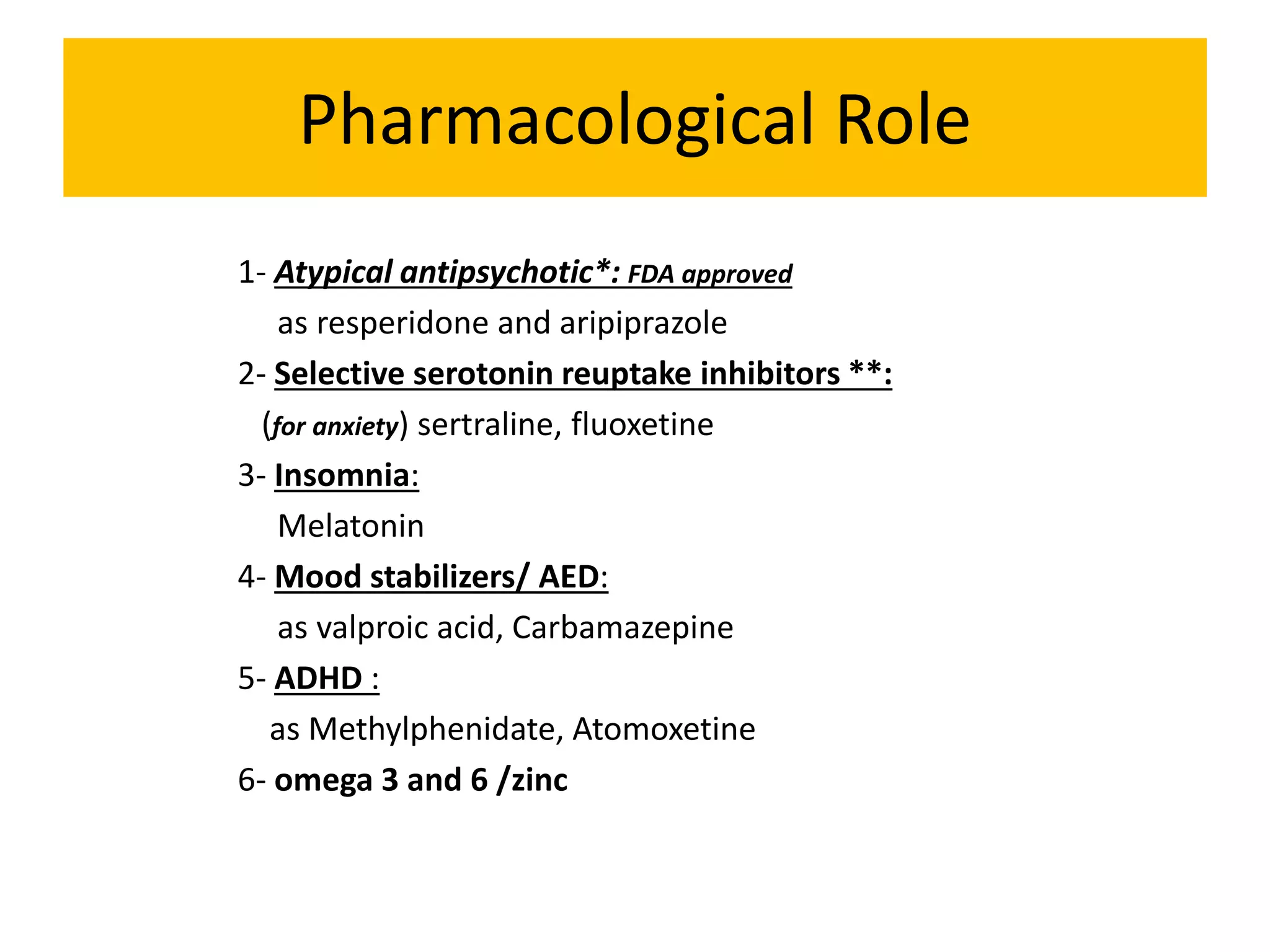 Pharmacological Role
1- Atypical antipsychotic*: FDA approved
as resperidone and aripiprazole
2- Selective serotonin reuptake inhibitors **:
(for anxiety) sertraline, fluoxetine
3- Insomnia:
Melatonin
4- Mood stabilizers/ AED:
as valproic acid, Carbamazepine
5- ADHD :
as Methylphenidate, Atomoxetine
6- omega 3 and 6 /zinc
 