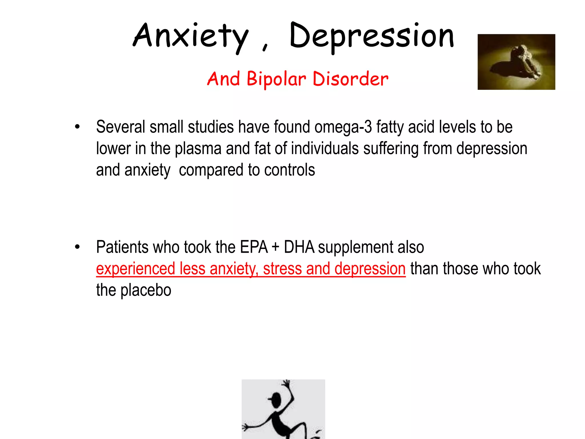 PBRC 2005
Anxiety , Depression
And Bipolar Disorder
• Several small studies have found omega-3 fatty acid levels to be
lower in the plasma and fat of individuals suffering from depression
and anxiety compared to controls
• Patients who took the EPA + DHA supplement also
experienced less anxiety, stress and depression than those who took
the placebo
 