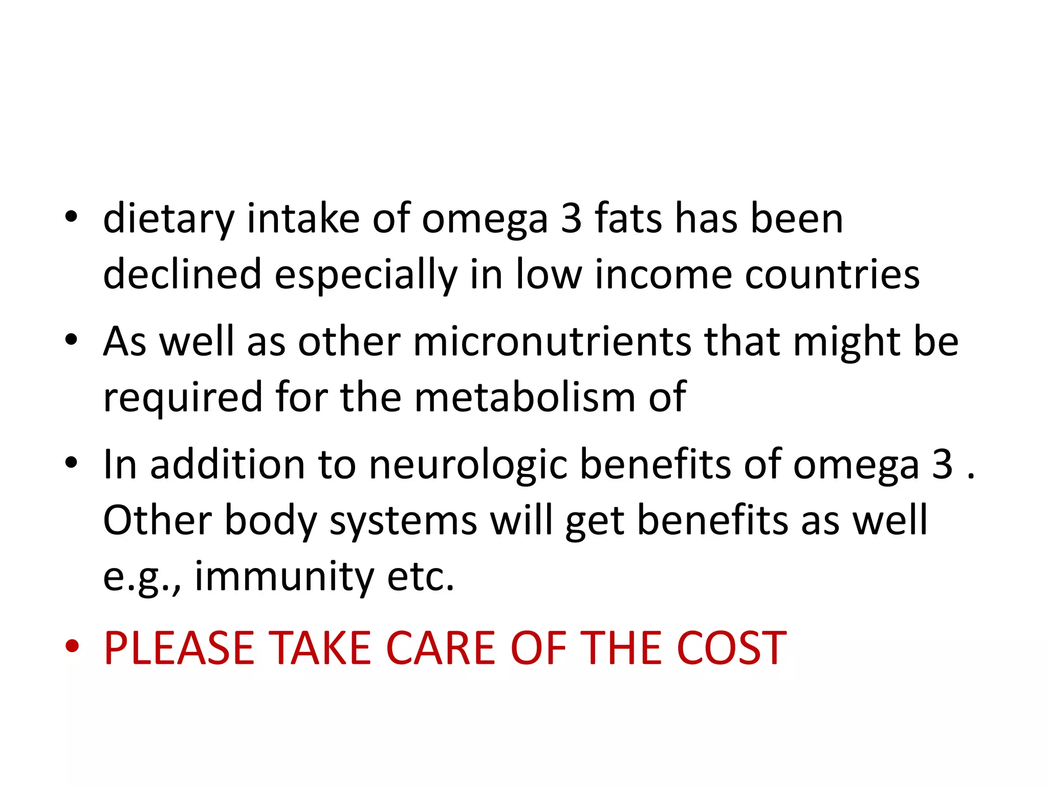 • dietary intake of omega 3 fats has been
declined especially in low income countries
• As well as other micronutrients that might be
required for the metabolism of
• In addition to neurologic benefits of omega 3 .
Other body systems will get benefits as well
e.g., immunity etc.
• PLEASE TAKE CARE OF THE COST
 