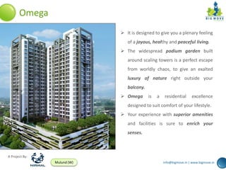 Omega
                              It is designed to give you a plenary feeling
                                of a joyous, healthy and peaceful living.
                              The widespread podium garden built
                                around scaling towers is a perfect escape
                                from worldly chaos, to give an exalted
                                luxury of nature right outside your
                                balcony.
                              Omega       is   a    residential     excellence
                                designed to suit comfort of your lifestyle.
                              Your experience with superior amenities
                                and facilities is sure to enrich your
                                senses.



A Project By:
                Mulund (W)                          info@bigmove.in | www.bigmove.in
 