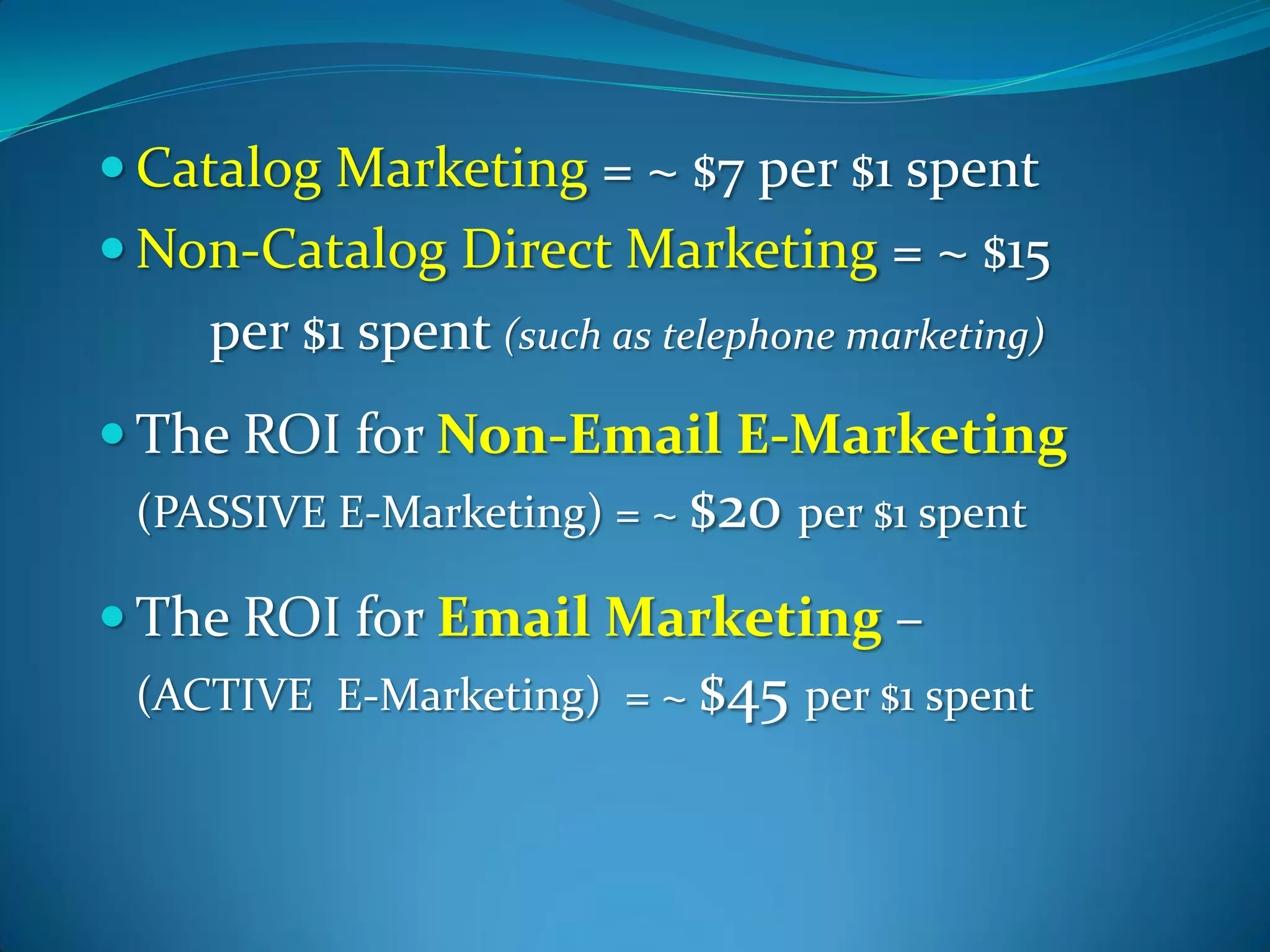  Catalog Marketing = ~ $7 per $1 spent
 Non-Catalog Direct Marketing = ~ $15
    per $1 spent (such as telephone marketing)
 The ROI for Non-Email E-Marketing
 (PASSIVE E-Marketing) = ~ $20 per $1 spent

 The ROI for Email Marketing –
 (ACTIVE E-Marketing) = ~ $45 per $1 spent
 