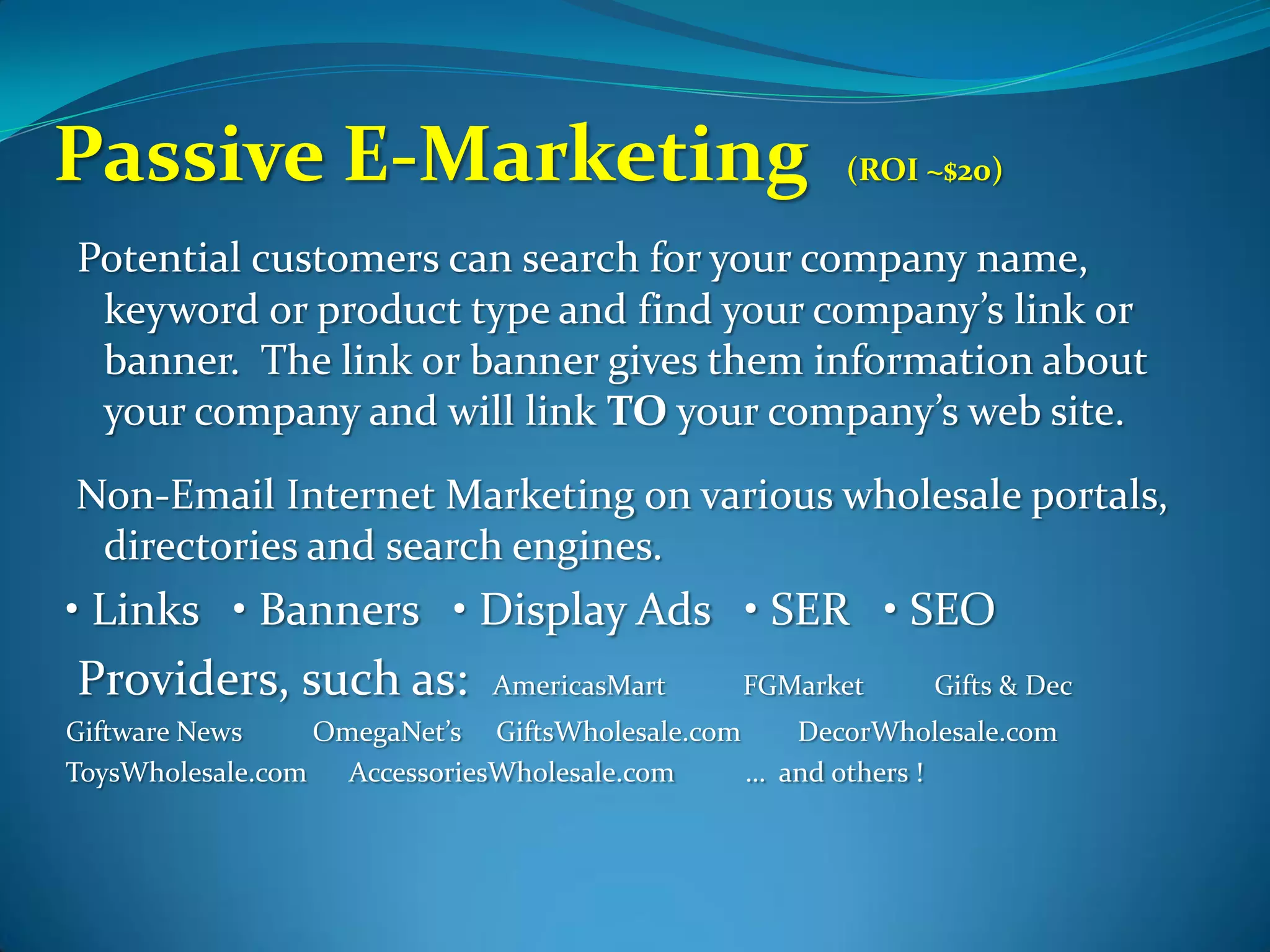 Passive E-Marketing                                  (ROI ~$20)

Potential customers can search for your company name,
 keyword or product type and find your company’s link or
 banner. The link or banner gives them information about
 your company and will link TO your company’s web site.
Non-Email Internet Marketing on various wholesale portals,
 directories and search engines.
• Links • Banners • Display Ads • SER • SEO
Providers, such as:          AmericasMart     FGMarket     Gifts & Dec
Giftware News    OmegaNet’s GiftsWholesale.com    DecorWholesale.com
ToysWholesale.com AccessoriesWholesale.com     … and others !
 